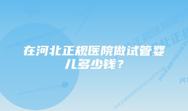 在河北正规医院做试管婴儿多少钱？