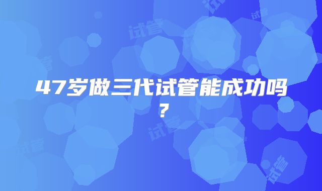 47岁做三代试管能成功吗？