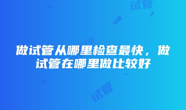 做试管从哪里检查最快，做试管在哪里做比较好