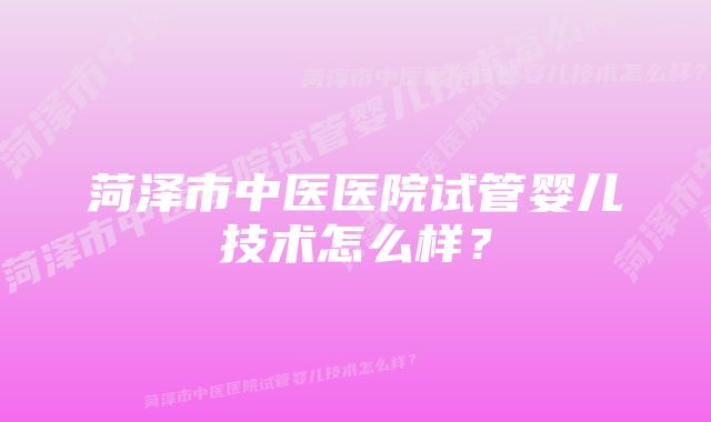 菏泽市中医医院试管婴儿技术怎么样？