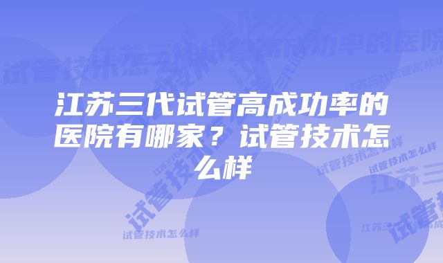 江苏三代试管高成功率的医院有哪家？试管技术怎么样