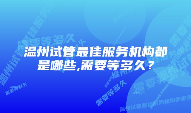 温州试管最佳服务机构都是哪些,需要等多久？