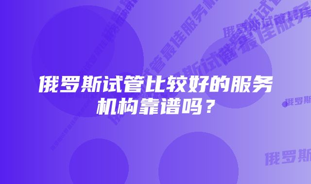 俄罗斯试管比较好的服务机构靠谱吗？