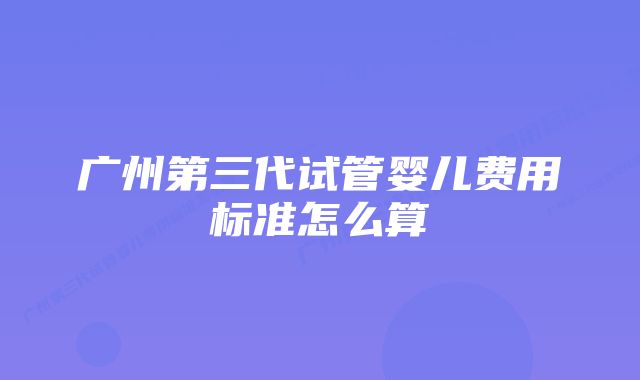 广州第三代试管婴儿费用标准怎么算