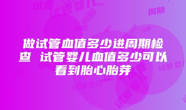 做试管血值多少进周期检查 试管婴儿血值多少可以看到胎心胎芽