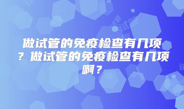 做试管的免疫检查有几项？做试管的免疫检查有几项啊？