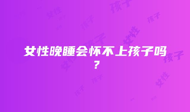 女性晚睡会怀不上孩子吗？