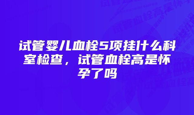 试管婴儿血栓5项挂什么科室检查，试管血栓高是怀孕了吗