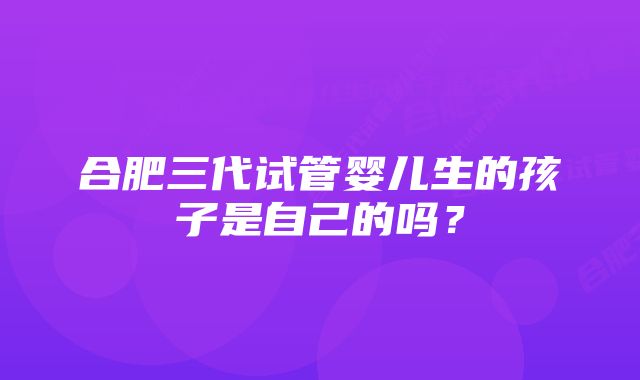 合肥三代试管婴儿生的孩子是自己的吗？