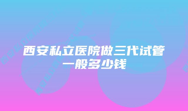 西安私立医院做三代试管一般多少钱