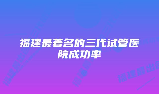 福建最著名的三代试管医院成功率