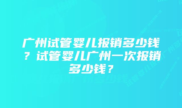 广州试管婴儿报销多少钱？试管婴儿广州一次报销多少钱？