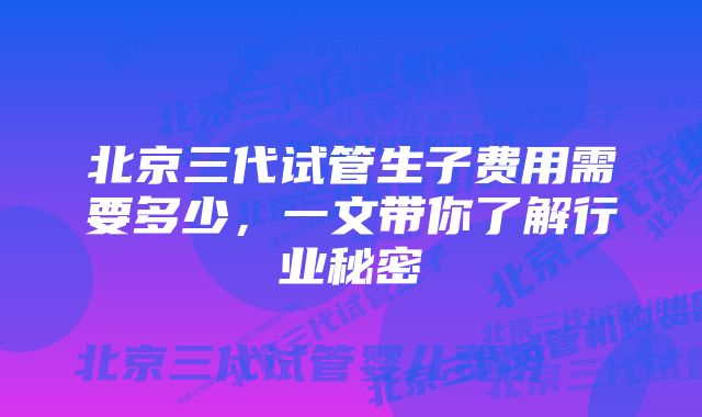 北京三代试管生子费用需要多少，一文带你了解行业秘密