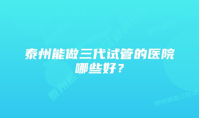 泰州能做三代试管的医院哪些好？