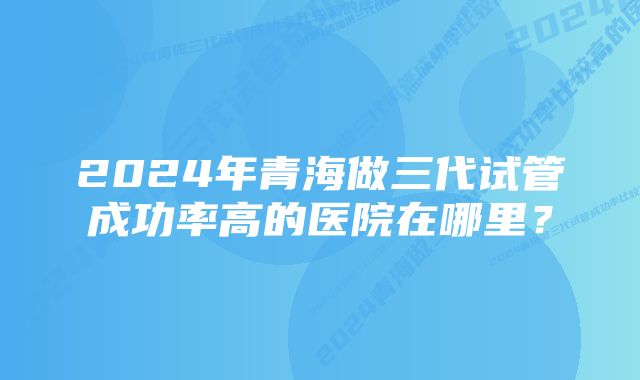 2024年青海做三代试管成功率高的医院在哪里？