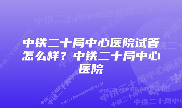 中铁二十局中心医院试管怎么样？中铁二十局中心医院