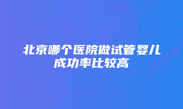 北京哪个医院做试管婴儿成功率比较高