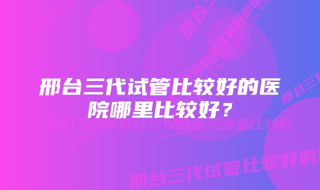 邢台三代试管比较好的医院哪里比较好？