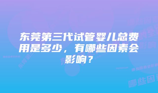 东莞第三代试管婴儿总费用是多少，有哪些因素会影响？