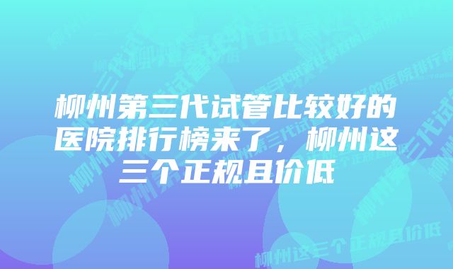 柳州第三代试管比较好的医院排行榜来了，柳州这三个正规且价低