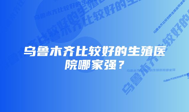 乌鲁木齐比较好的生殖医院哪家强？