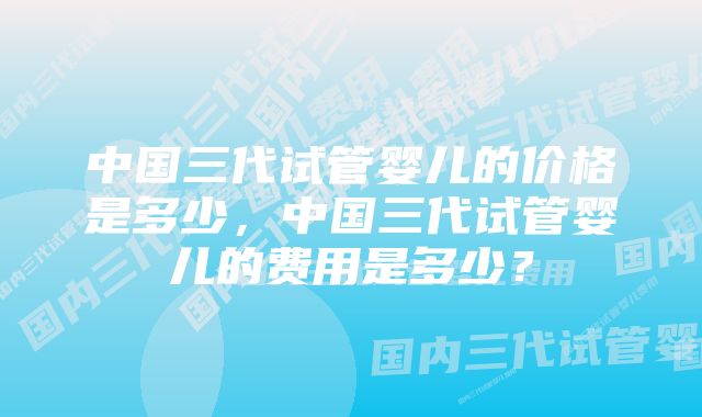 中国三代试管婴儿的价格是多少，中国三代试管婴儿的费用是多少？