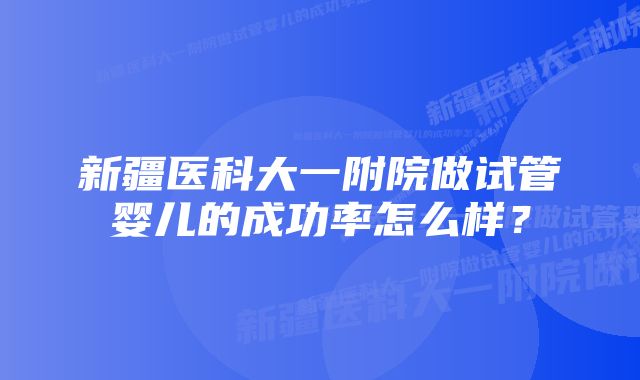 新疆医科大一附院做试管婴儿的成功率怎么样？