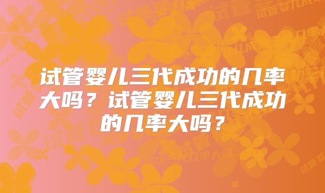 试管婴儿三代成功的几率大吗？试管婴儿三代成功的几率大吗？