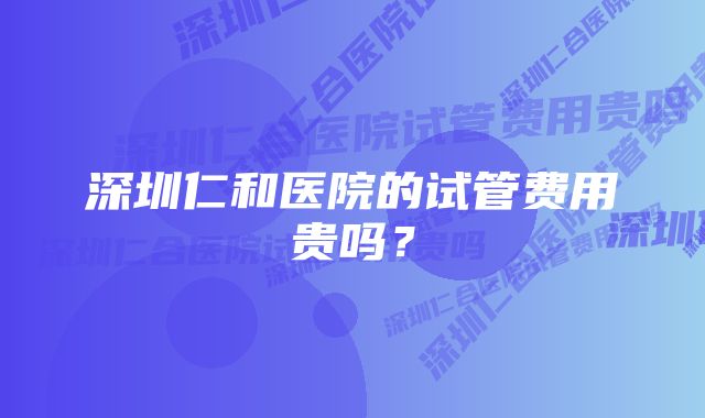 深圳仁和医院的试管费用贵吗？