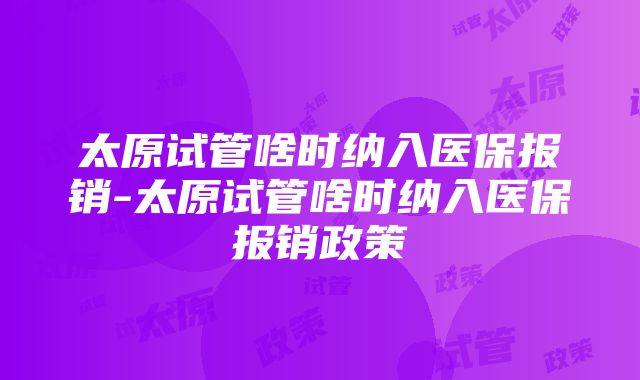 太原试管啥时纳入医保报销-太原试管啥时纳入医保报销政策