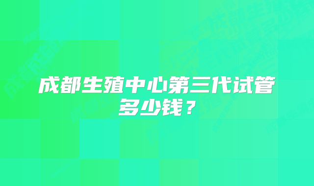 成都生殖中心第三代试管多少钱？