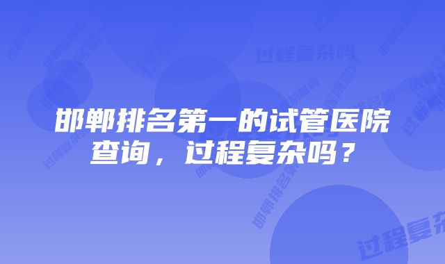 邯郸排名第一的试管医院查询，过程复杂吗？