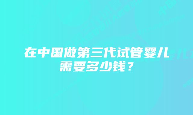 在中国做第三代试管婴儿需要多少钱？