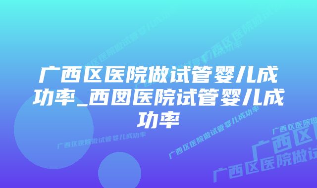 广西区医院做试管婴儿成功率_西囡医院试管婴儿成功率