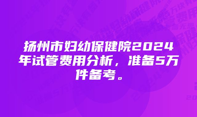 扬州市妇幼保健院2024年试管费用分析，准备5万件备考。