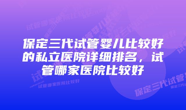 保定三代试管婴儿比较好的私立医院详细排名，试管哪家医院比较好