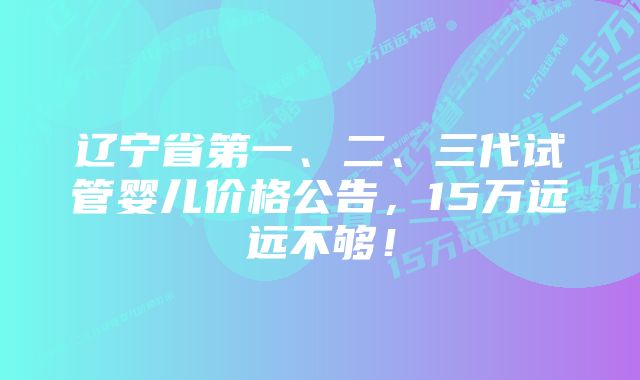 辽宁省第一、二、三代试管婴儿价格公告，15万远远不够！