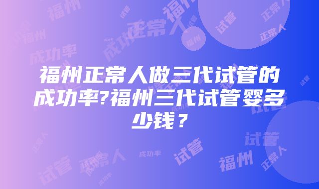 福州正常人做三代试管的成功率?福州三代试管婴多少钱？