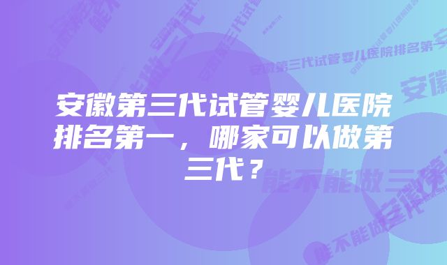 安徽第三代试管婴儿医院排名第一，哪家可以做第三代？