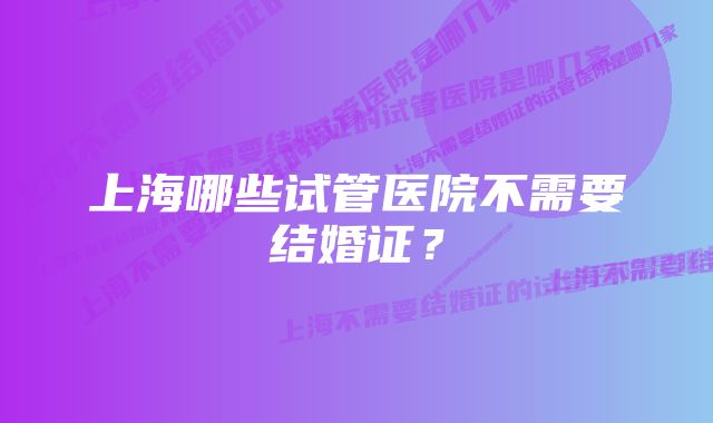 上海哪些试管医院不需要结婚证？