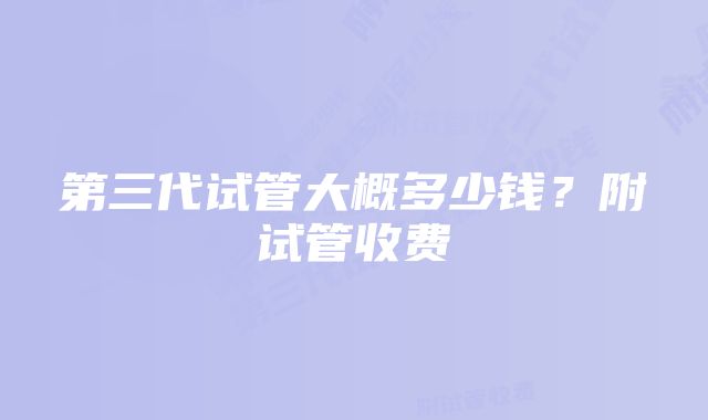 第三代试管大概多少钱？附试管收费