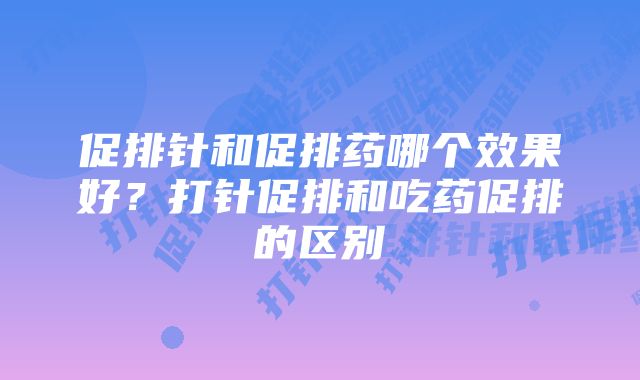 促排针和促排药哪个效果好？打针促排和吃药促排的区别