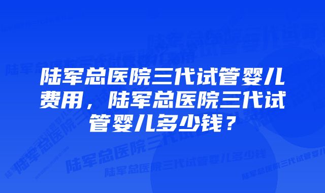 陆军总医院三代试管婴儿费用，陆军总医院三代试管婴儿多少钱？