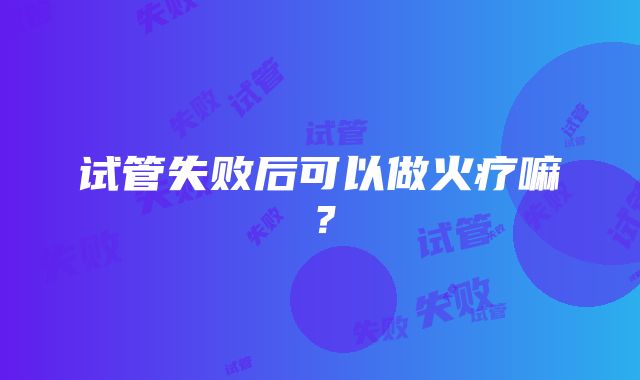 试管失败后可以做火疗嘛？