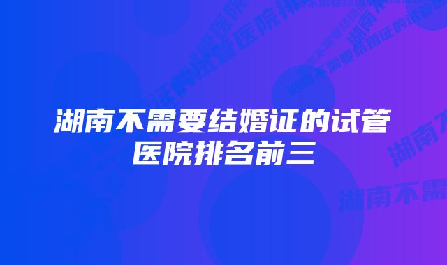 湖南不需要结婚证的试管医院排名前三