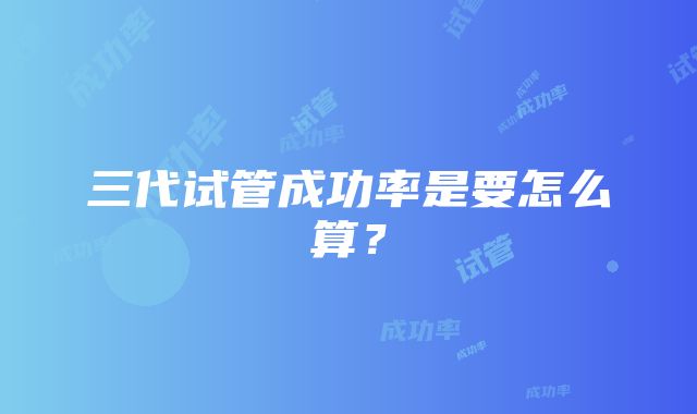 三代试管成功率是要怎么算？