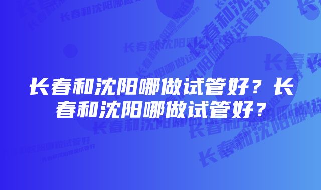 长春和沈阳哪做试管好？长春和沈阳哪做试管好？