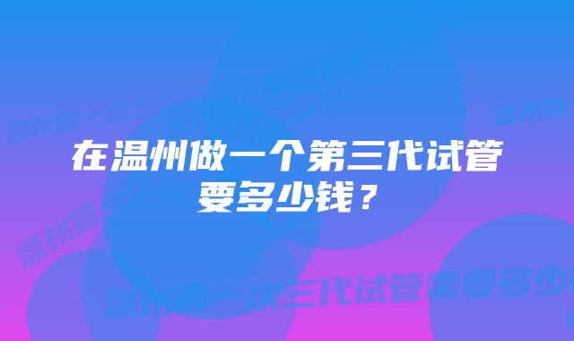 在温州做一个第三代试管要多少钱？