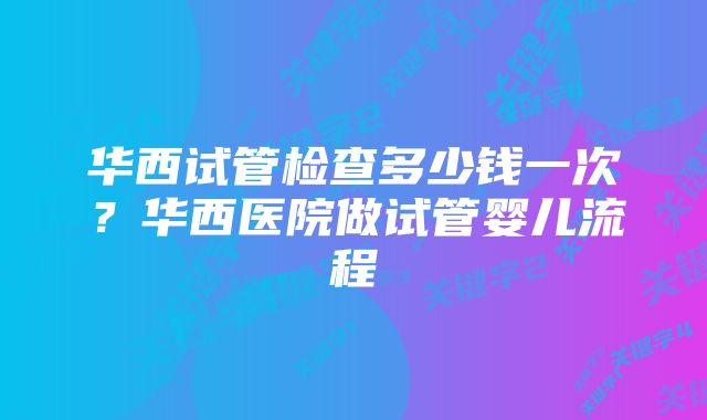 华西试管检查多少钱一次？华西医院做试管婴儿流程