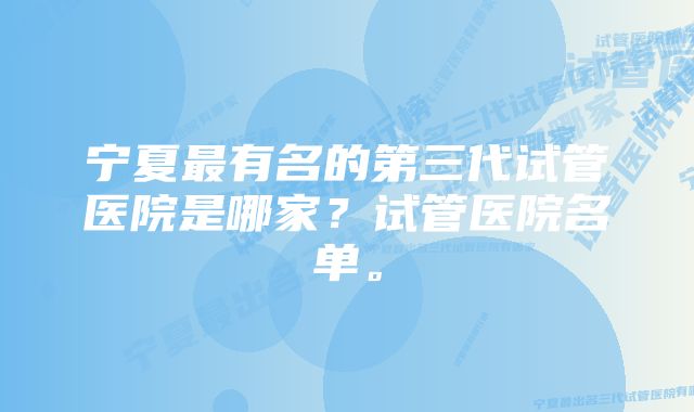 宁夏最有名的第三代试管医院是哪家？试管医院名单。